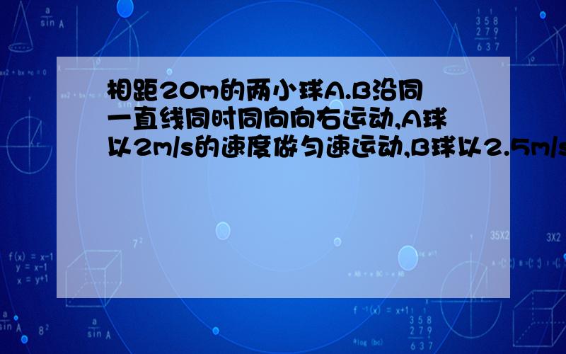 相距20m的两小球A.B沿同一直线同时同向向右运动,A球以2m/s的速度做匀速运动,B球以2.5m/s的加速度做匀减求B球的初速度vB为多大时,B球才能不撞上A球