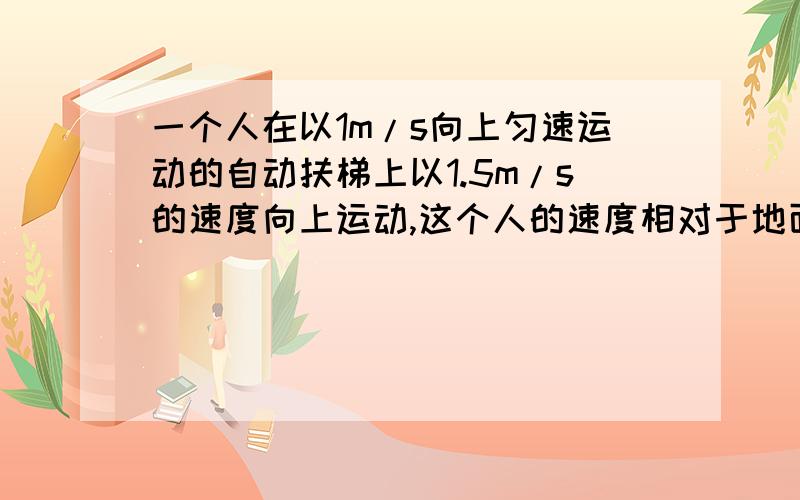 一个人在以1m/s向上匀速运动的自动扶梯上以1.5m/s的速度向上运动,这个人的速度相对于地面是多少?