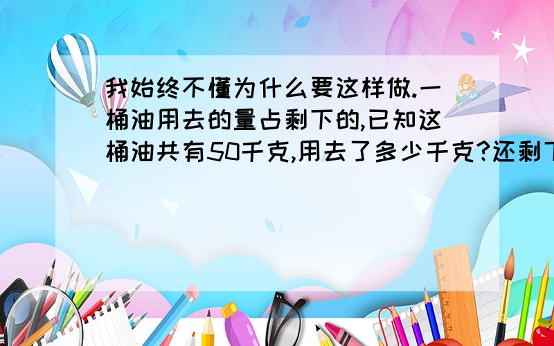 我始终不懂为什么要这样做.一桶油用去的量占剩下的,已知这桶油共有50千克,用去了多少千克?还剩下多少千克?应该是一桶油用去的量占剩下的3/7,,已知这桶油共有50千克,用去了多少千克?还剩