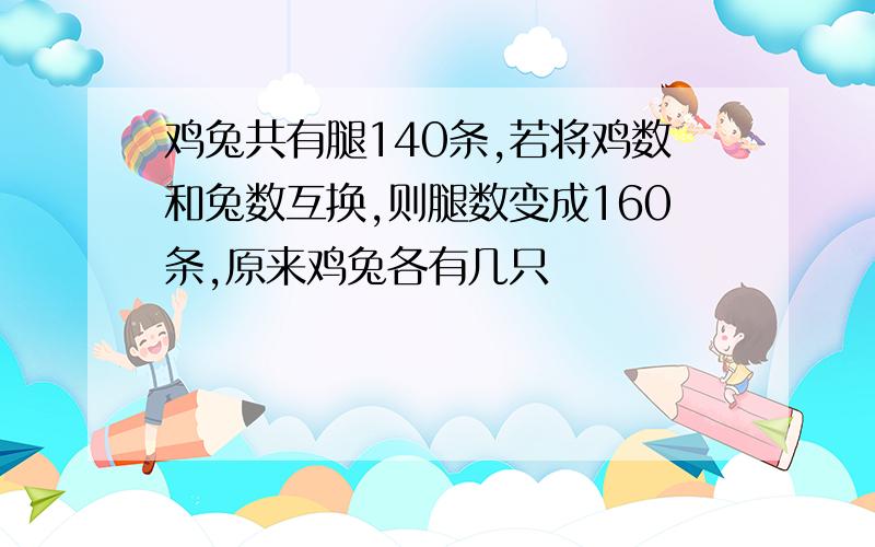 鸡兔共有腿140条,若将鸡数和兔数互换,则腿数变成160条,原来鸡兔各有几只