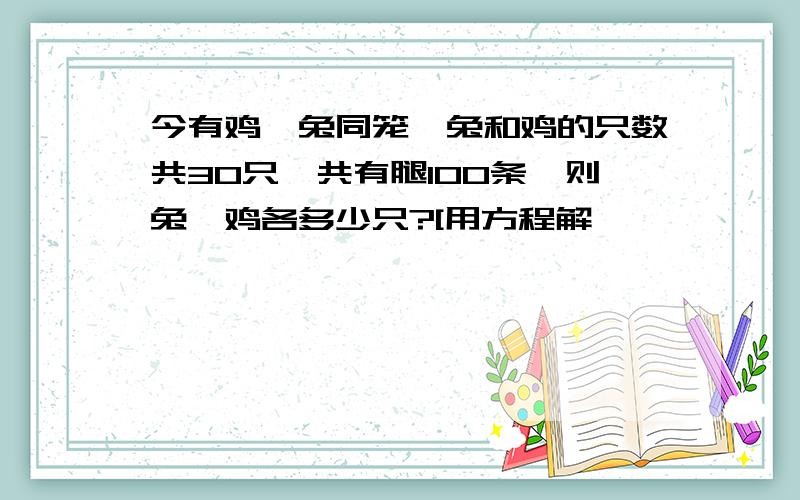 今有鸡、兔同笼,兔和鸡的只数共30只,共有腿100条,则兔、鸡各多少只?[用方程解】