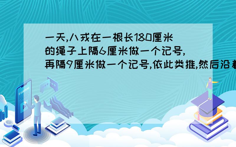 一天,八戎在一根长180厘米的绳子上隔6厘米做一个记号,再隔9厘米做一个记号,依此类推,然后沿着所有的记号把绳子剪开.这根绳子被剪成了多少段?请帮把算式写出来.