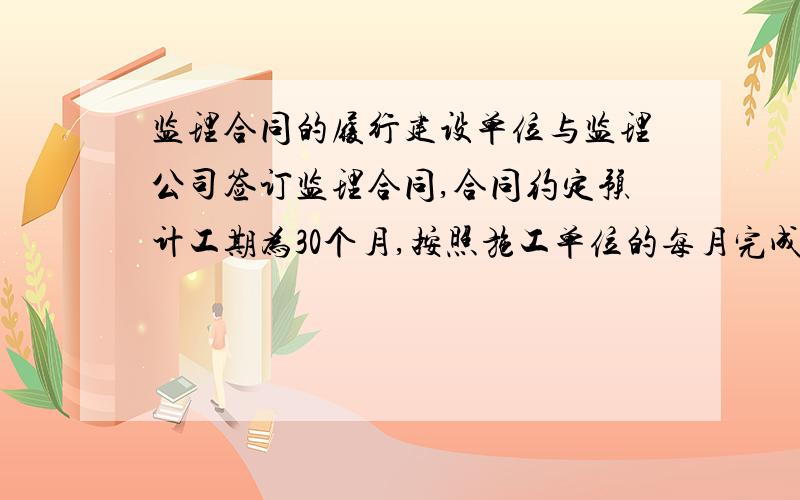 监理合同的履行建设单位与监理公司签订监理合同,合同约定预计工期为30个月,按照施工单位的每月完成工程量付款,即施工单位完成800万工程量,监理单位可以得到800万工程量的监理费用.现30