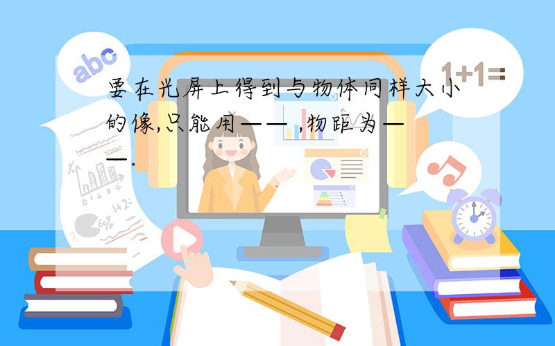 要在光屏上得到与物体同样大小的像,只能用—— ,物距为——.