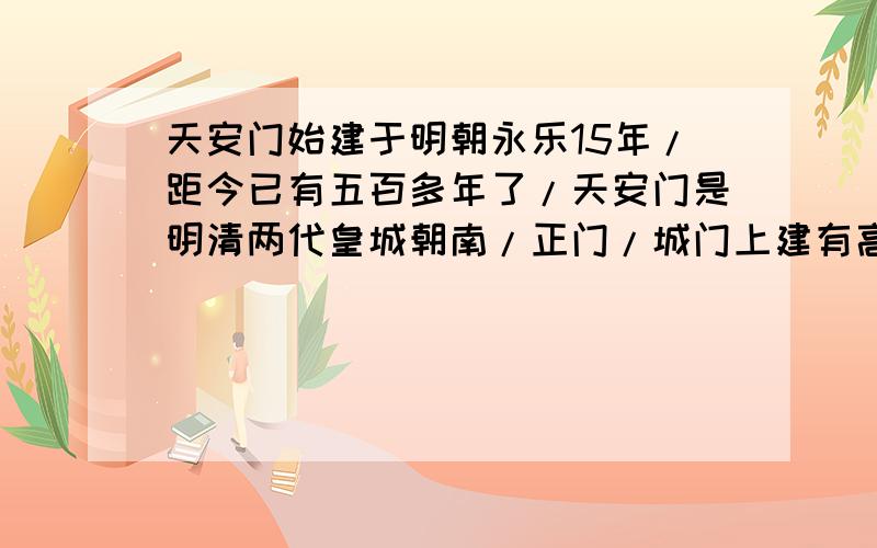 天安门始建于明朝永乐15年/距今已有五百多年了/天安门是明清两代皇城朝南/正门/城门上建有高耸的城楼/整个建筑特别雄伟/壮丽/明朝初建时叫/承天门/清朝重建时改称/天安门/斜杠处加标点