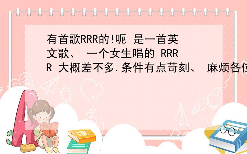 有首歌RRR的!呃 是一首英文歌、 一个女生唱的 RRRR 大概差不多.条件有点苛刻、 麻烦各位勒.