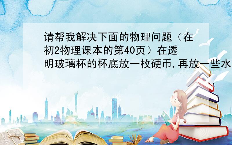 请帮我解决下面的物理问题（在初2物理课本的第40页）在透明玻璃杯的杯底放一枚硬币,再放一些水.把杯子端到眼睛的高度,再慢慢下移.当杯子下移到某一个位置时,可以看见两枚硬币.做这个