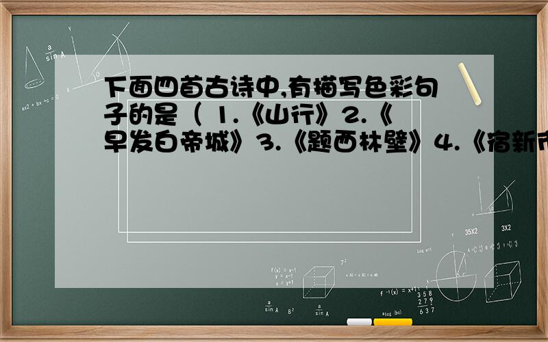 下面四首古诗中,有描写色彩句子的是（ 1.《山行》2.《早发白帝城》3.《题西林壁》4.《宿新市徐公店》(怎么感觉有点怪：）“白”云生处有人家霜叶“红”于二月花儿童急走追“黄”蝶朝