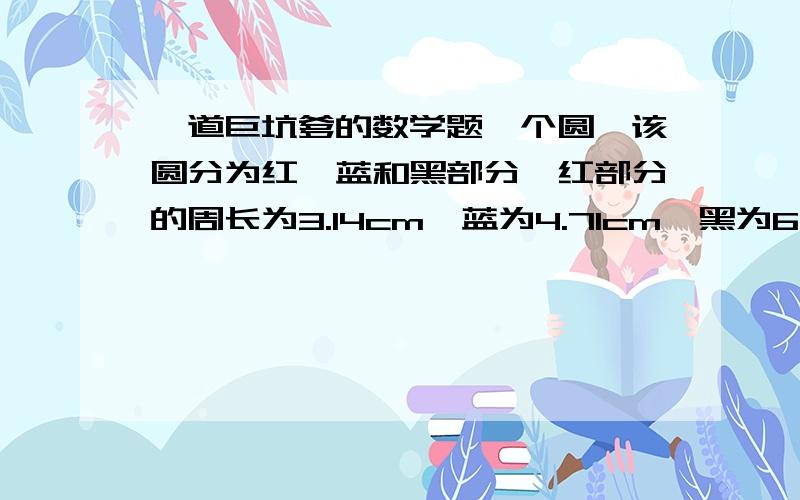 一道巨坑爹的数学题一个圆,该圆分为红、蓝和黑部分,红部分的周长为3.14cm,蓝为4.71cm,黑为6.28cm,请问,黑与蓝与红的面积比是多少?