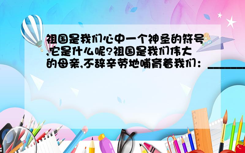 祖国是我们心中一个神圣的符号,它是什么呢?祖国是我们伟大的母亲,不辞辛劳地哺育着我们：____________________；祖国是一幅壮阔美丽的风景画,带给我们无限的自豪与荣耀.祖国,你是我心中的