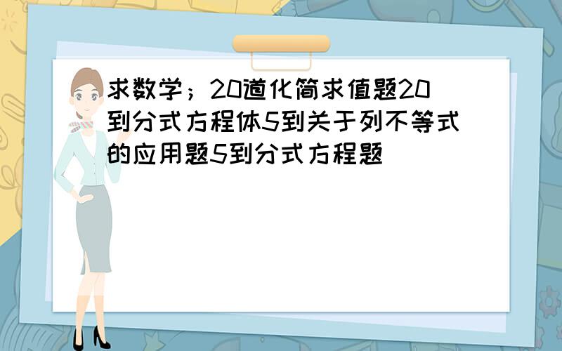 求数学；20道化简求值题20到分式方程体5到关于列不等式的应用题5到分式方程题