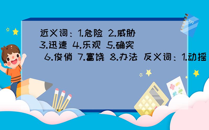 近义词：1.危险 2.威胁 3.迅速 4.乐观 5.确实 6.俊俏 7.富饶 8.办法 反义词：1.动摇 2.果断 3.功臣 4．创造 5.坚强 6.困难 7.活泼 8.9.兴奋 10.11.降临 12.商量