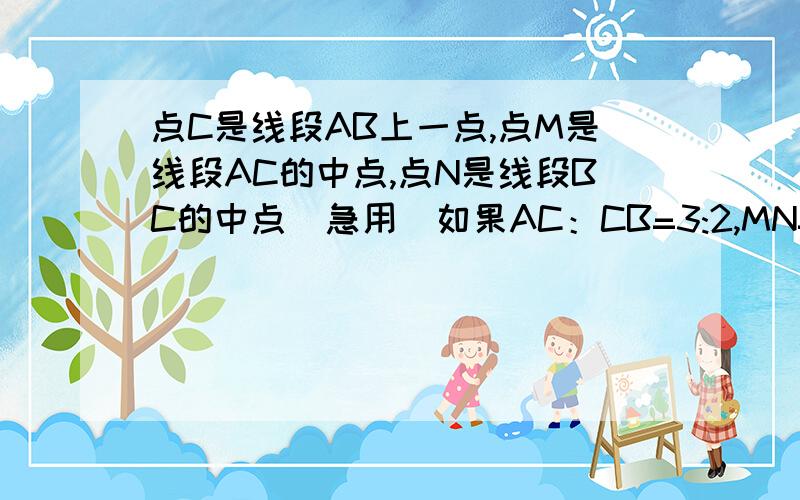 点C是线段AB上一点,点M是线段AC的中点,点N是线段BC的中点（急用）如果AC：CB=3:2,MN=10cm,求AM的长楼下的好强悍，我就问了一问唉