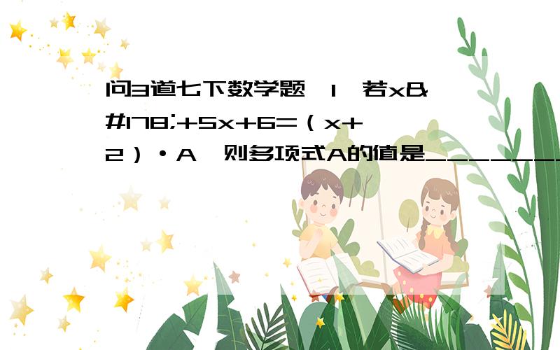 问3道七下数学题,1、若x²+5x+6=（x+2）·A,则多项式A的值是__________.2、若m+n=8,mn=12,则mn²+m²n的值为__________.3、若2a+3b=1,则3-4a-6b=_________.