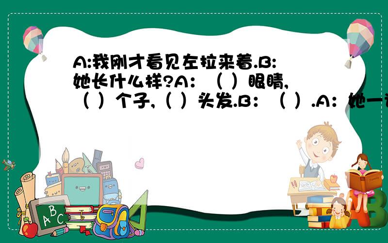 A:我刚才看见左拉来着.B:她长什么样?A：（ ）眼睛,（ ）个子,（ ）头发.B：（ ）.A：她一说话就脸红,（ B：（ ）,等和大家熟悉了可能就不这样了.她学习怎么样.A:（ ）,学什么都是一学就会.B