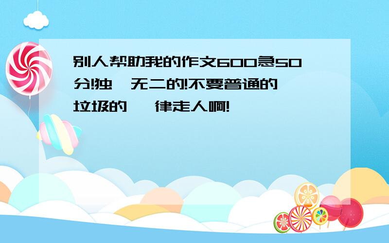 别人帮助我的作文600急50分!独一无二的!不要普通的 垃圾的 一律走人啊!