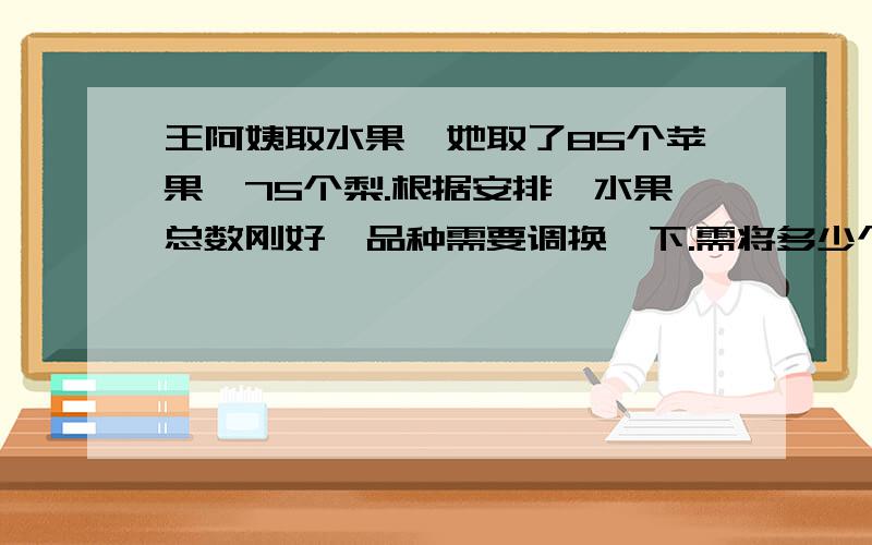 王阿姨取水果,她取了85个苹果,75个梨.根据安排,水果总数刚好,品种需要调换一下.需将多少个梨换成苹果,苹果的个数就正好是梨的4倍?王阿姨取水果，她取了85个苹果，75个梨。根据安排，水