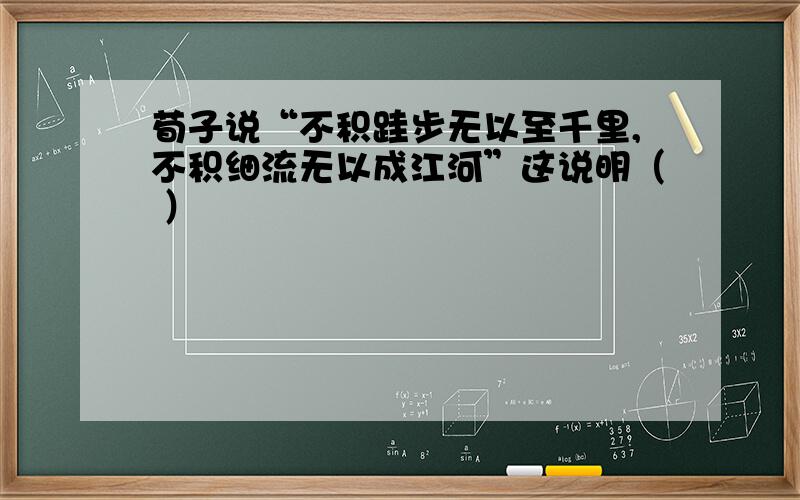 荀子说“不积跬步无以至千里,不积细流无以成江河”这说明（ ）