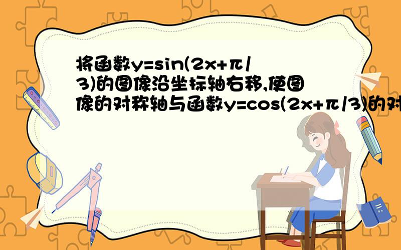 将函数y=sin(2x+π/3)的图像沿坐标轴右移,使图像的对称轴与函数y=cos(2x+π/3)的对称轴重合,则平移的最小单位是