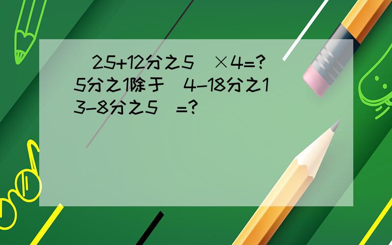 （25+12分之5）×4=?5分之1除于（4-18分之13-8分之5）=?