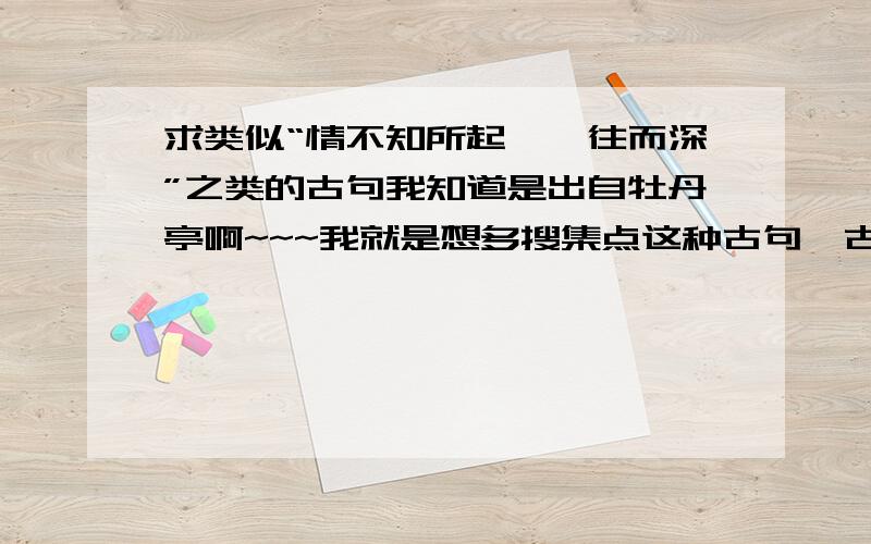 求类似“情不知所起,一往而深”之类的古句我知道是出自牡丹亭啊~~~我就是想多搜集点这种古句,古诗除外,最好是词或者曲~~~