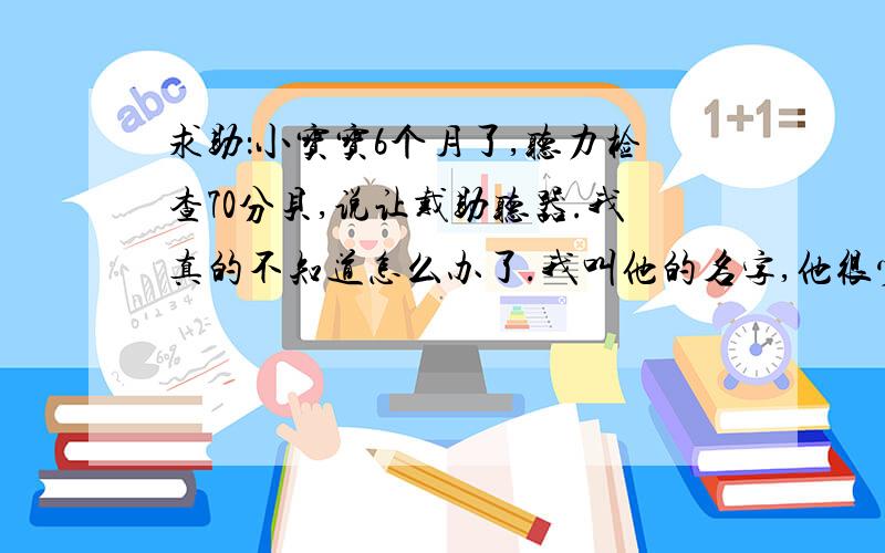 求助：小宝宝6个月了,听力检查70分贝,说让戴助听器.我真的不知道怎么办了.我叫他的名字,他很少回头看你,但是我拍手,弹舌,都有反应.在餐桌上吃饭,我左右手各拿一只筷子,轻轻（声音很小