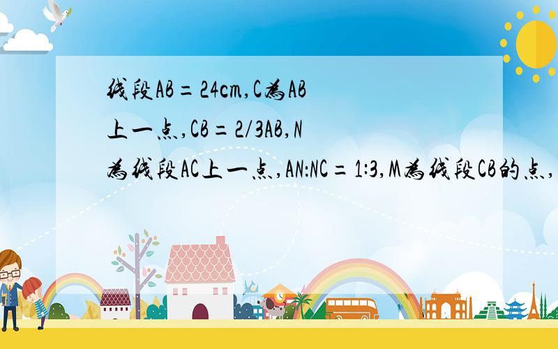 线段AB=24cm,C为AB上一点,CB=2/3AB,N为线段AC上一点,AN：NC=1:3,M为线段CB的点,CM=3MB,求线段MN的长度我今天7：30前就要用,5555555555