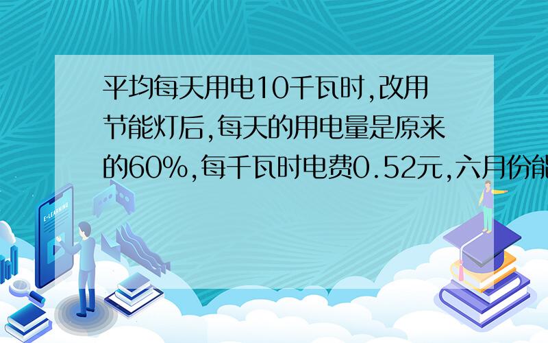 平均每天用电10千瓦时,改用节能灯后,每天的用电量是原来的60%,每千瓦时电费0.52元,六月份能节省电平均每天用电10千瓦时,改用节能灯后,每天的用电量是原来的60%,每千瓦时电费0.52元,六月份