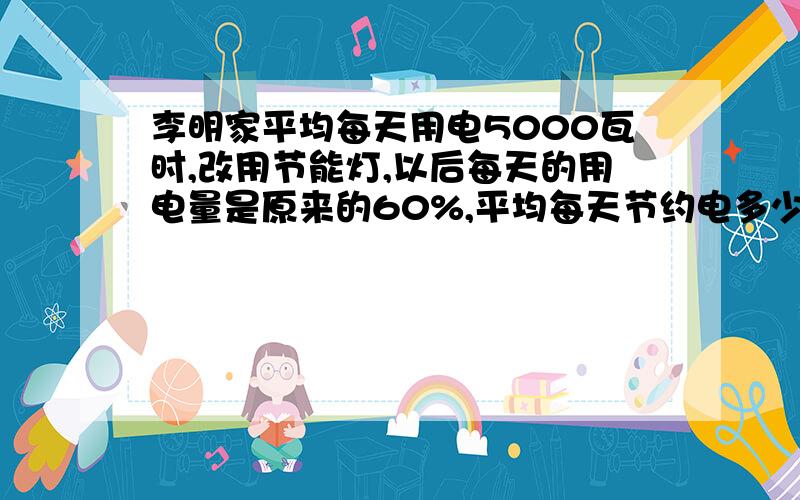 李明家平均每天用电5000瓦时,改用节能灯,以后每天的用电量是原来的60%,平均每天节约电多少千瓦时?一每千瓦时,电费0.520几算,改用节能灯以后六月份能节省电费多少?