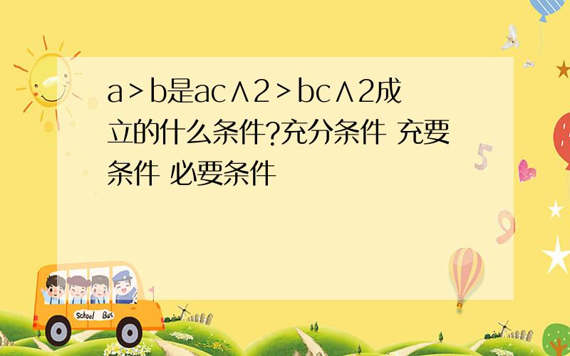 a＞b是ac∧2＞bc∧2成立的什么条件?充分条件 充要条件 必要条件