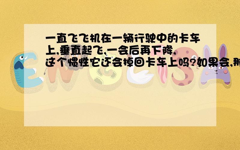 一直飞飞机在一辆行驶中的卡车上,垂直起飞,一会后再下降,这个惯性它还会掉回卡车上吗?如果会,那宇宙飞船的惯性又是怎样的?直升飞机，停在行驶中60时速的卡车上，直升飞机突然垂直升