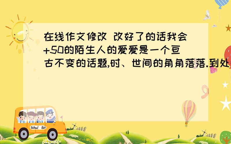 在线作文修改 改好了的话我会+50的陌生人的爱爱是一个亘古不变的话题,时、世间的角角落落.到处都洋溢着爱,到处都是爱的足迹.父母与你的亲情,朋友与你的友情,爱人与你的恋情,老师与你