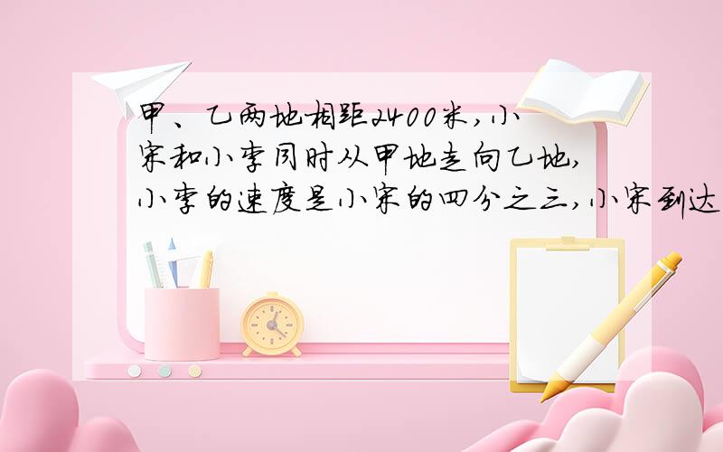 甲、乙两地相距2400米,小宋和小李同时从甲地走向乙地,小李的速度是小宋的四分之三,小宋到达乙地时,小李离乙地还有多少米?