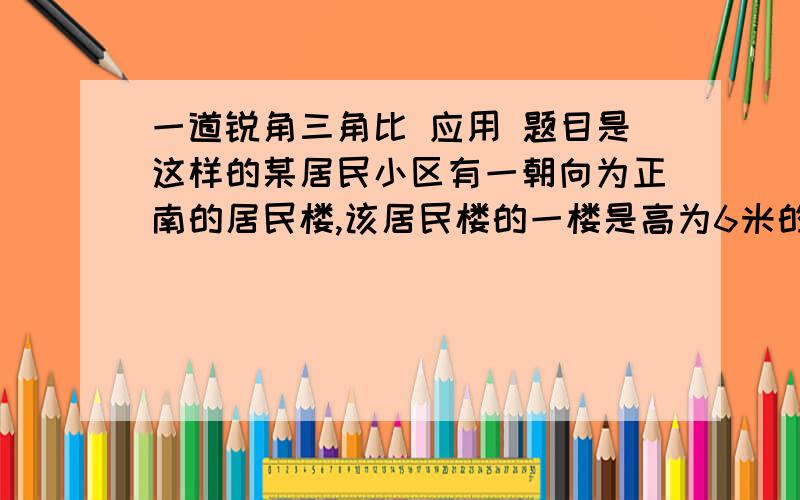 一道锐角三角比 应用 题目是这样的某居民小区有一朝向为正南的居民楼,该居民楼的一楼是高为6米的小区超市,超市以上是居民住房.在该楼的前面15米处要盖一栋高20米的新楼,当冬季正午的