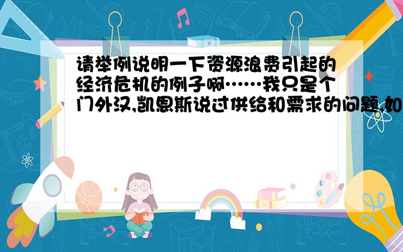 请举例说明一下资源浪费引起的经济危机的例子啊……我只是个门外汉,凯恩斯说过供给和需求的问题,如果供给过多需求少的话就会引起资源浪费从而引起经济危机.能不能举例说明一下,我想