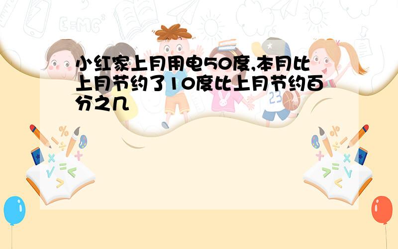 小红家上月用电50度,本月比上月节约了10度比上月节约百分之几