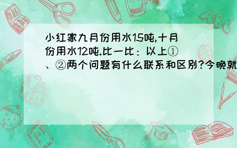 小红家九月份用水15吨,十月份用水12吨.比一比：以上①、②两个问题有什么联系和区别?今晚就要!