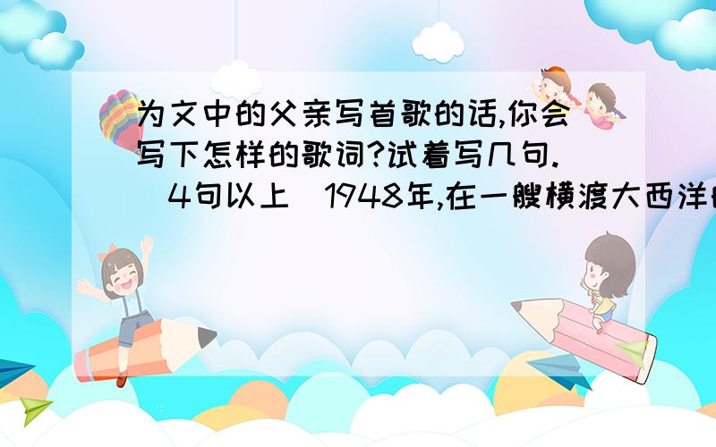 为文中的父亲写首歌的话,你会写下怎样的歌词?试着写几句.（4句以上）1948年,在一艘横渡大西洋的船上,有一位父亲带着他的小女儿,去和在美国的妻子会合.一天早上,父亲正在舱里用腰刀削苹