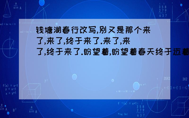 钱塘湖春行改写,别又是那个来了,来了,终于来了.来了,来了,终于来了.盼望着,盼望着春天终于迈着轻盈地脚步再次来到人间.看那孤山寺的北面,贾公亭的西侧,春意盎然,无处不在.湖水骤涨,似