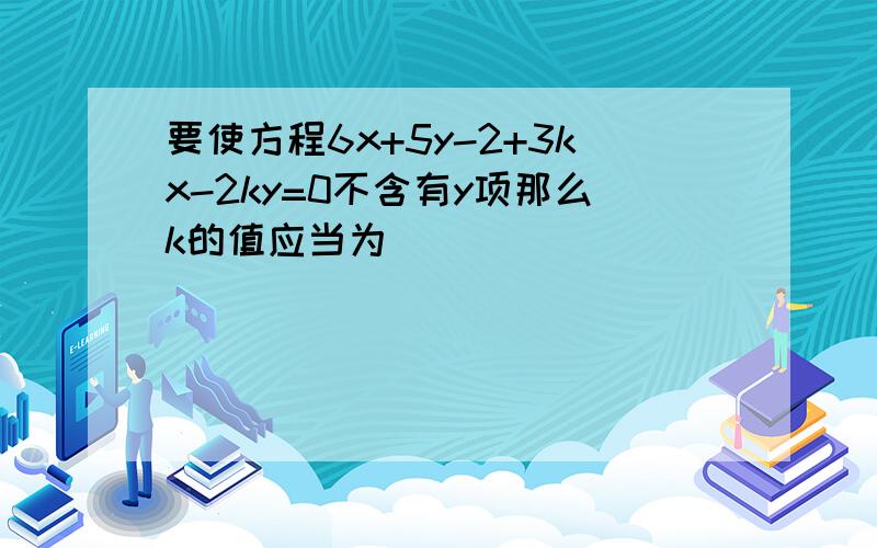 要使方程6x+5y-2+3kx-2ky=0不含有y项那么k的值应当为