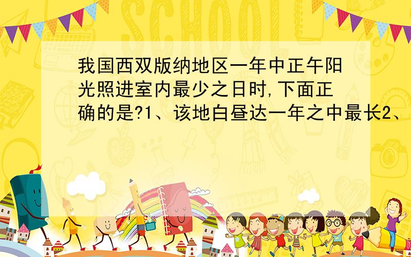 我国西双版纳地区一年中正午阳光照进室内最少之日时,下面正确的是?1、该地白昼达一年之中最长2、哈尔滨白昼比北京长3、杭州正午高度角大于广州4、地球公转速度达一年之中最大