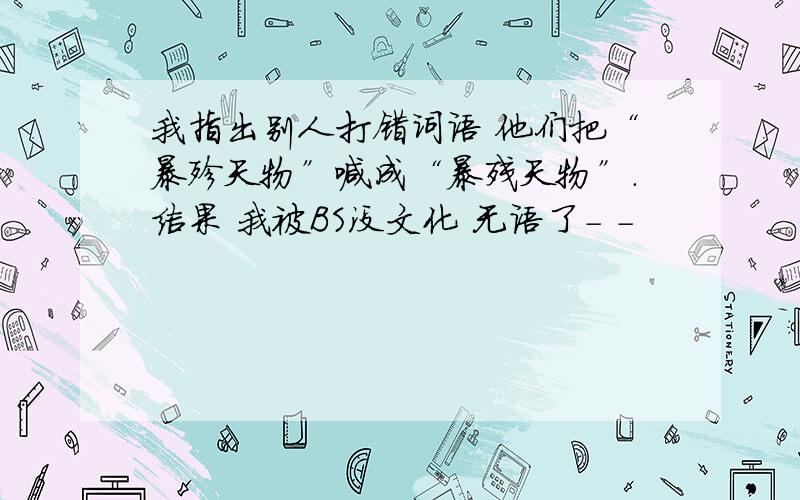 我指出别人打错词语 他们把“暴殄天物”喊成“暴残天物”.结果 我被BS没文化 无语了- -