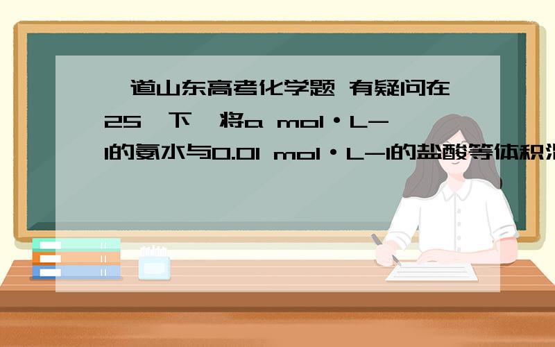 一道山东高考化学题 有疑问在25℃下,将a mol·L-1的氨水与0.01 mol·L-1的盐酸等体积混合,反应平衡时溶液中c(NH4*)=c(Cl-),（填“酸”“碱”或“中”）；用含a的代数式表示NH3·H2O的电离常数Kb=______