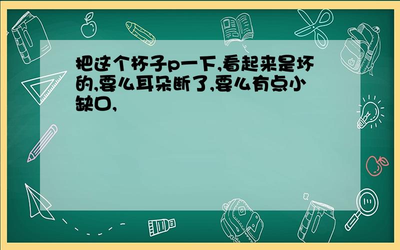 把这个杯子p一下,看起来是坏的,要么耳朵断了,要么有点小缺口,