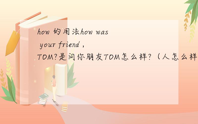 how 的用法how was your friend ,TOM?是问你朋友TOM怎么样?（人怎么样?）还是说他过的怎么样?1,是问你TOM人怎么样.可以答he was friendly .他很友好.2,是问TOM过的怎么样.可以答HE was very busy.他很忙请确认