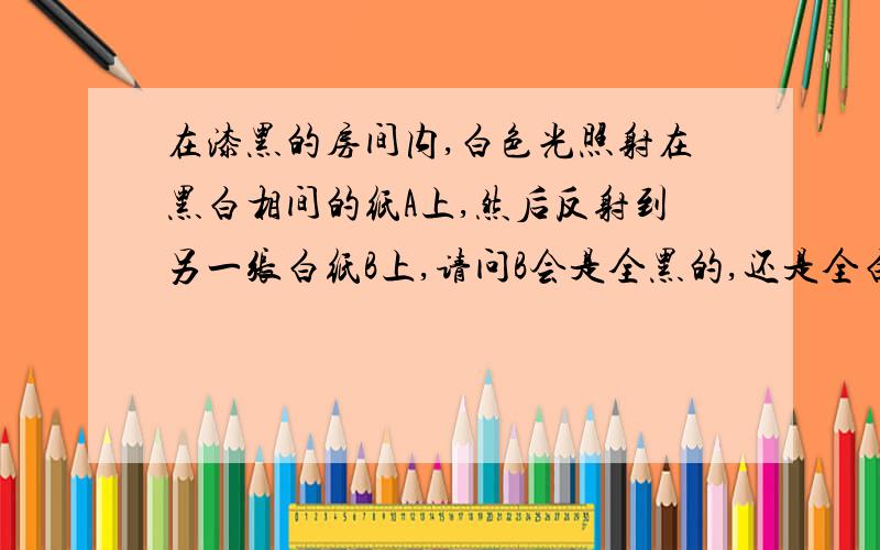 在漆黑的房间内,白色光照射在黑白相间的纸A上,然后反射到另一张白纸B上,请问B会是全黑的,还是全白的,还是灰色的?为什么?