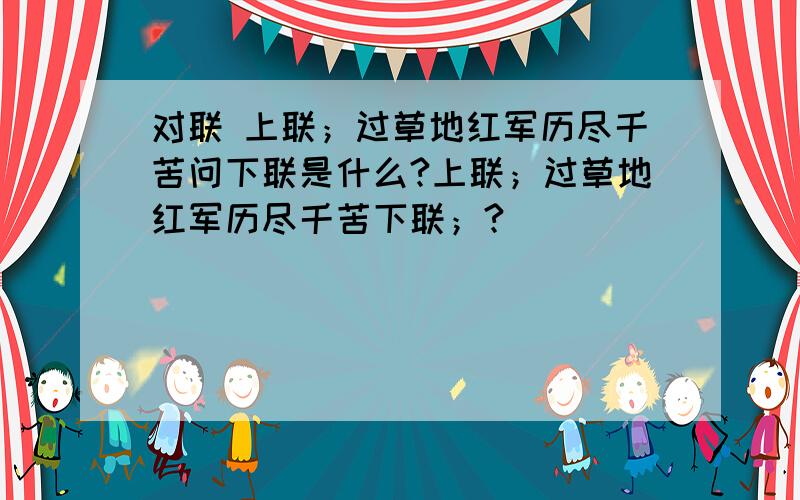 对联 上联；过草地红军历尽千苦问下联是什么?上联；过草地红军历尽千苦下联；?