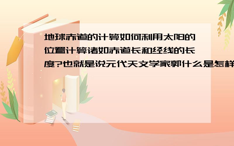 地球赤道的计算如何利用太阳的位置计算诸如赤道长和经线的长度?也就是说元代天文学家郭什么是怎样测出经线长的?假设我们在不知道地球的许多事情,比如地球是圆的.怎么才测出来呢?