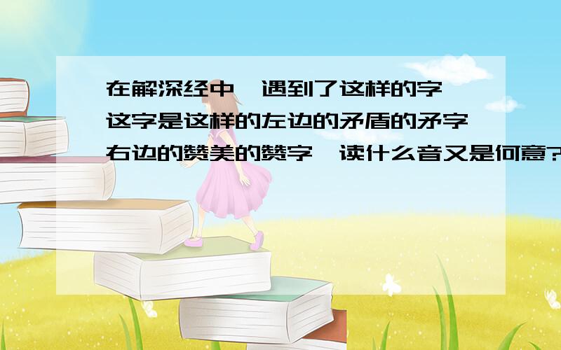 在解深经中,遇到了这样的字,这字是这样的左边的矛盾的矛字右边的赞美的赞字,读什么音又是何意?其中右边的“赞”字下面的贝是繁体写法,如下图（永乐北藏解深密经截图）