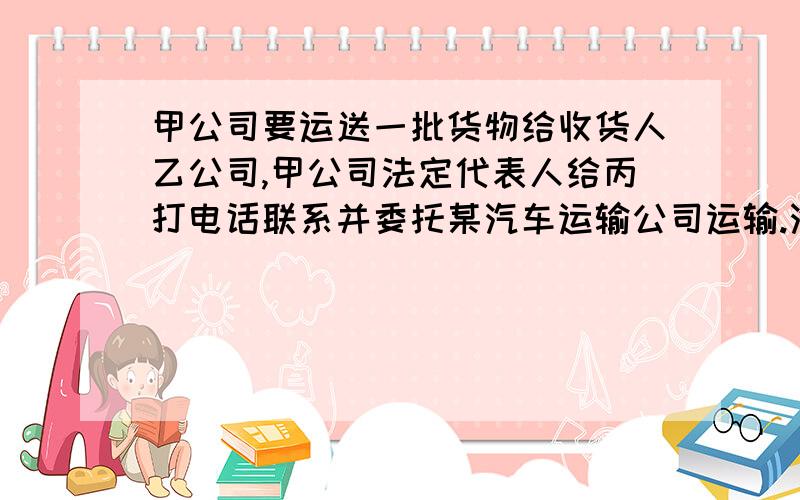 甲公司要运送一批货物给收货人乙公司,甲公司法定代表人给丙打电话联系并委托某汽车运输公司运输.汽车运输公司安排本公司司机刘某驾驶.运输过程中,因刘某的过失发生交通事故,致货物